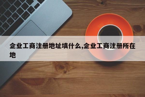 企业工商注册地址填什么,企业工商注册所在地-第1张图片