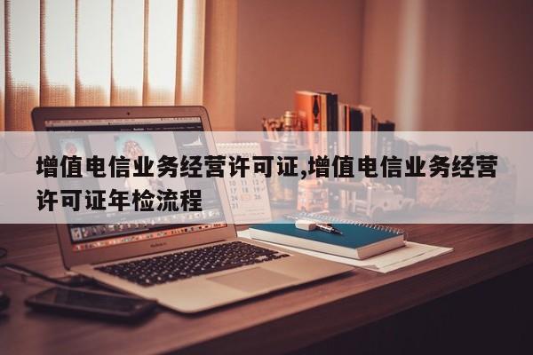 增值电信业务经营许可证,增值电信业务经营许可证年检流程-第1张图片