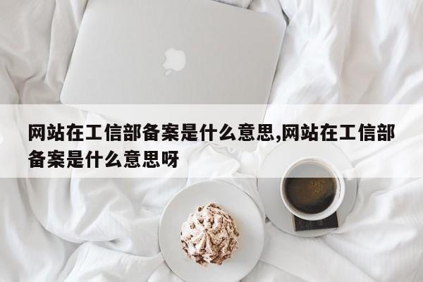 网站在工信部备案是什么意思,网站在工信部备案是什么意思呀-第1张图片