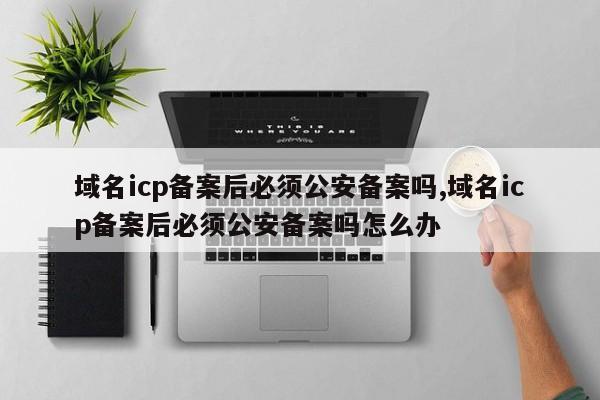 域名icp备案后必须公安备案吗,域名icp备案后必须公安备案吗怎么办-第1张图片