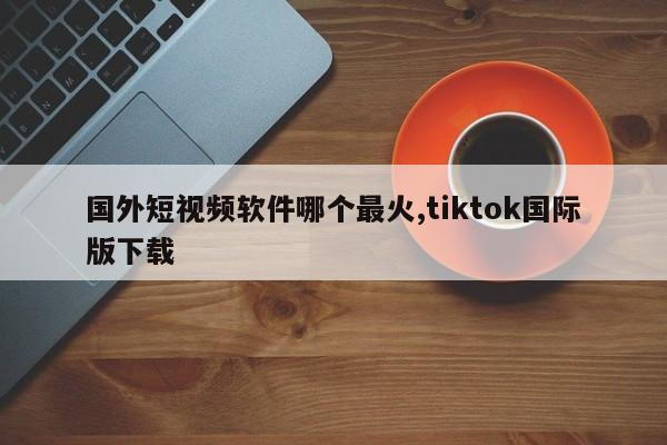 国外短视频软件哪个最火,tiktok国际版下载-第1张图片