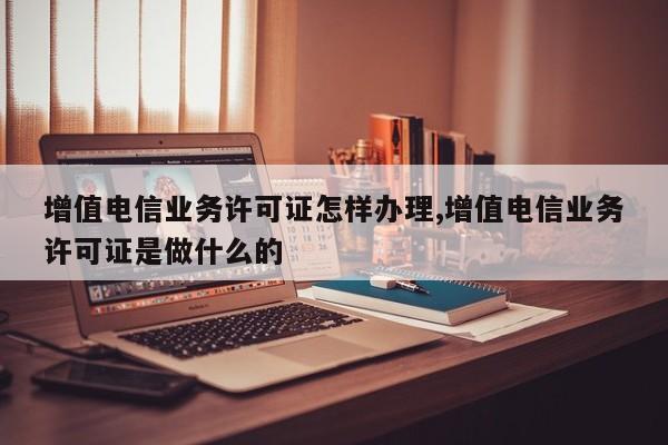 增值电信业务许可证怎样办理,增值电信业务许可证是做什么的-第1张图片