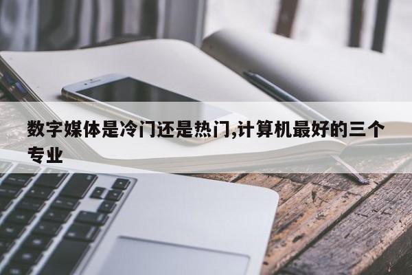 数字媒体是冷门还是热门,计算机最好的三个专业-第1张图片