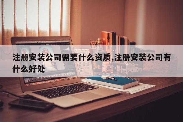 注册安装公司需要什么资质,注册安装公司有什么好处-第1张图片