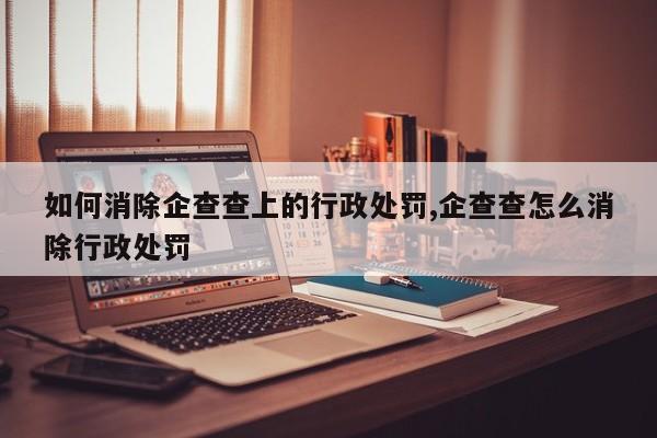 如何消除企查查上的行政处罚,企查查怎么消除行政处罚-第1张图片