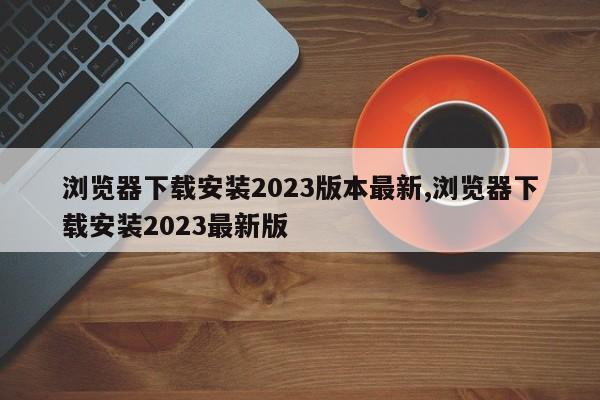 浏览器下载安装2023版本最新,浏览器下载安装2023最新版-第1张图片