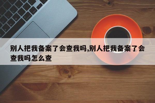 别人把我备案了会查我吗,别人把我备案了会查我吗怎么查-第1张图片