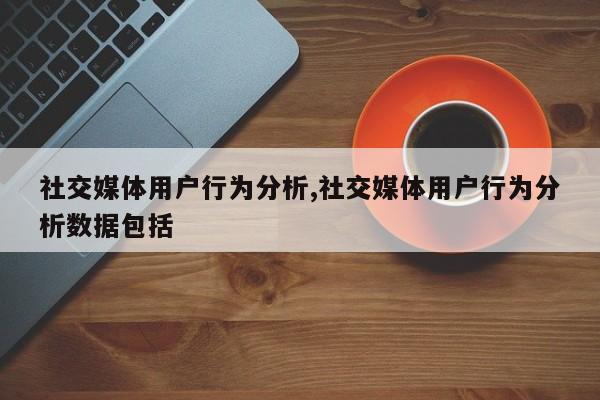 社交媒体用户行为分析,社交媒体用户行为分析数据包括-第1张图片